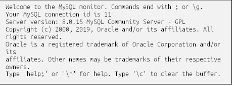 Welcome to the MySQL monitor. Commands end with ; or \g.
Your MySQL connection id is 11
Server version: 8.0.15 MySQL Community Server - GPL
Copyright (c) 2000, 2019, Oracle and/or its affiliates. All
rights reserved.
Oracle is a registered trademark of Oracle Corporation and/or
its
affiliates. Other names may be trademarks of their respective
owners.
Type 'help;' or '\h' for help. Type '\c' to clear the buffer.
